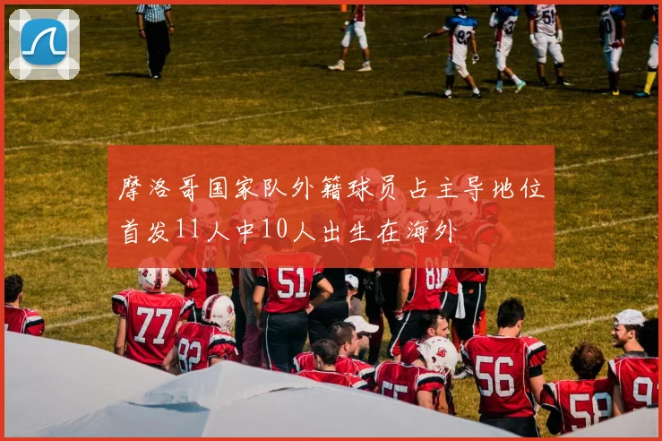 摩洛哥国家队外籍球员占主导地位首发11人中10人出生在海外