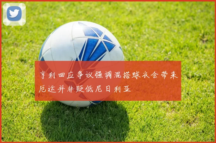 亨利回应争议强调混搭球衣会带来厄运并非贬低尼日利亚