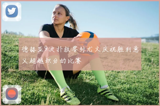 德赫亚9次扑救零封尤文庆祝胜利意义超越积分的比赛