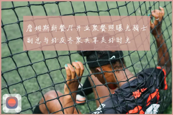 詹姆斯新餐厅开业聚餐照曝光骑士副总与好友齐聚共享美好时光