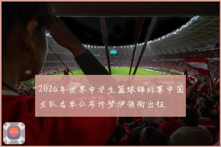 2026年世界中学生篮球锦标赛中国女队名单公布许梦伊领衔出征
