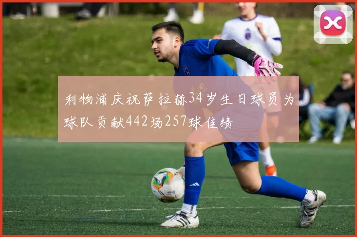 利物浦庆祝萨拉赫34岁生日球员为球队贡献442场257球佳绩