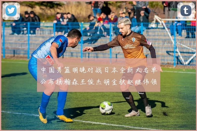 中国男篮明晚对战日本全新大名单公布杨瀚森王俊杰胡金秋赵继伟领衔出战