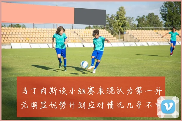 马丁内斯谈小组赛表现认为第一并无明显优势计划应对情况几乎不可能
