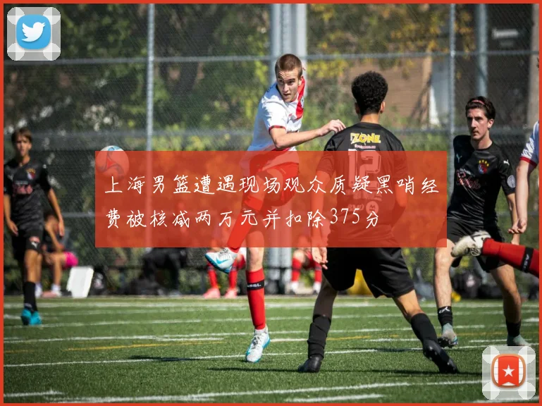 上海男篮遭遇现场观众质疑黑哨经费被核减两万元并扣除375分