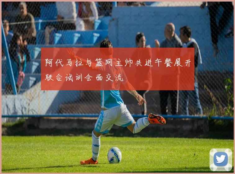阿代马拉与篮网主帅共进午餐展开联合试训会面交流