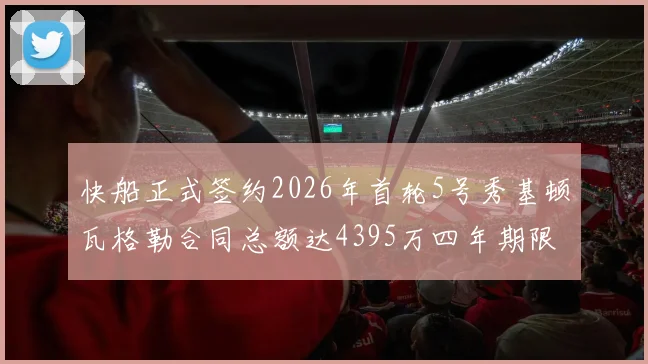 快船正式签约2026年首轮5号秀基顿瓦格勒合同总额达4395万四年期限
