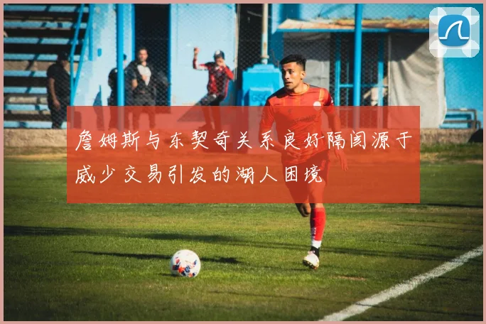 詹姆斯与东契奇关系良好隔阂源于威少交易引发的湖人困境