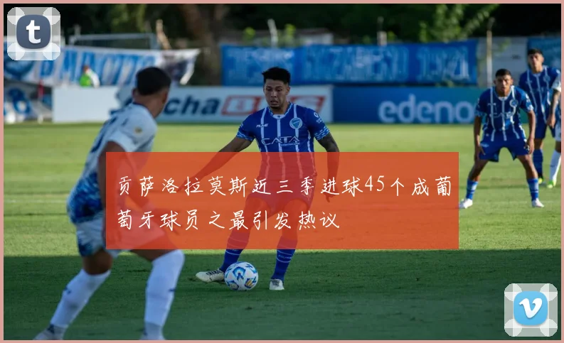 贡萨洛拉莫斯近三季进球45个成葡萄牙球员之最引发热议
