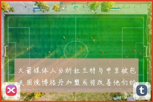 火箭媒体人分析杜兰特与申京被包夹困境博格丹加盟或将改善他们的进攻空间