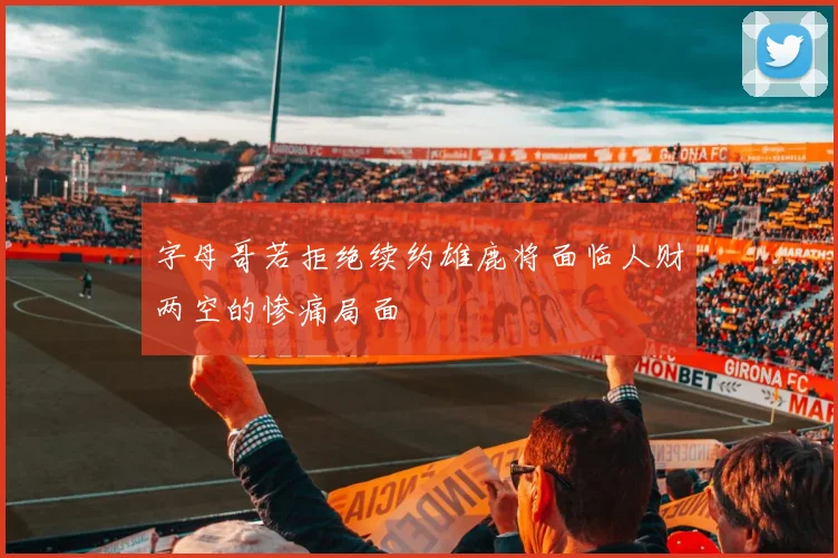字母哥若拒绝续约雄鹿将面临人财两空的惨痛局面
